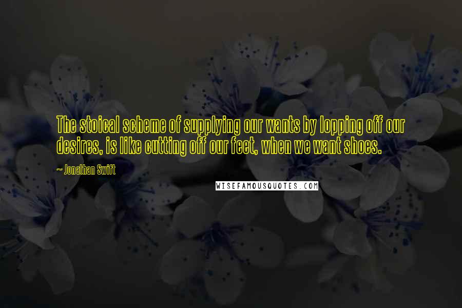 Jonathan Swift Quotes: The stoical scheme of supplying our wants by lopping off our desires, is like cutting off our feet, when we want shoes.