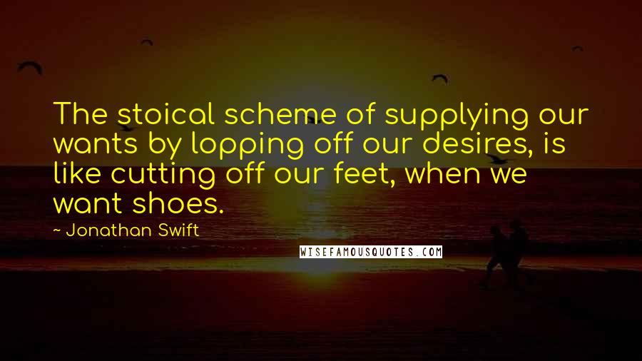 Jonathan Swift Quotes: The stoical scheme of supplying our wants by lopping off our desires, is like cutting off our feet, when we want shoes.