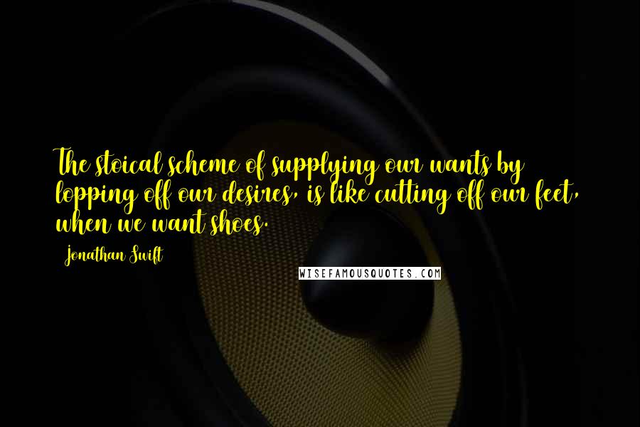 Jonathan Swift Quotes: The stoical scheme of supplying our wants by lopping off our desires, is like cutting off our feet, when we want shoes.