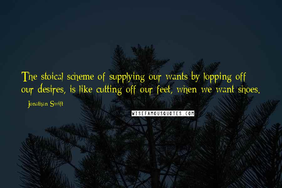 Jonathan Swift Quotes: The stoical scheme of supplying our wants by lopping off our desires, is like cutting off our feet, when we want shoes.