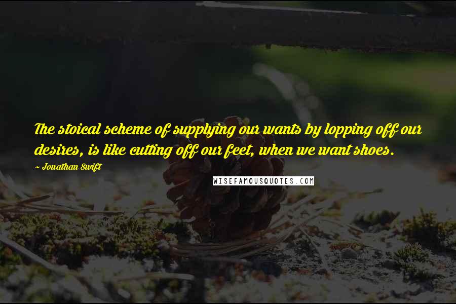 Jonathan Swift Quotes: The stoical scheme of supplying our wants by lopping off our desires, is like cutting off our feet, when we want shoes.