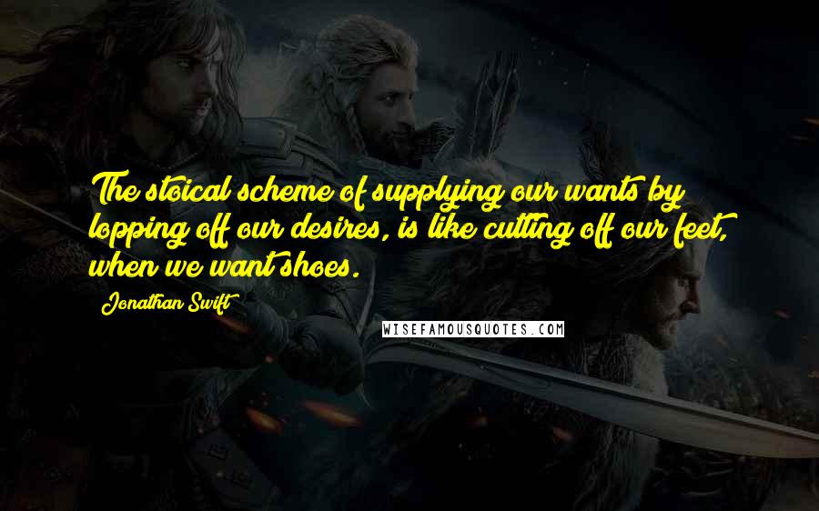 Jonathan Swift Quotes: The stoical scheme of supplying our wants by lopping off our desires, is like cutting off our feet, when we want shoes.