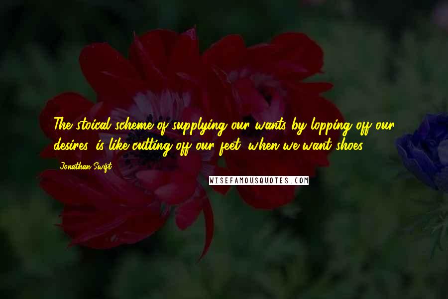 Jonathan Swift Quotes: The stoical scheme of supplying our wants by lopping off our desires, is like cutting off our feet, when we want shoes.