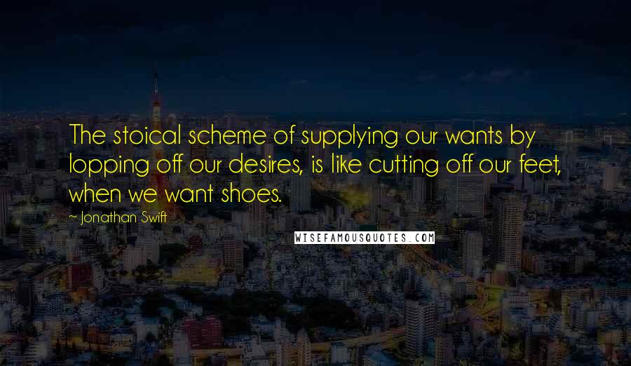 Jonathan Swift Quotes: The stoical scheme of supplying our wants by lopping off our desires, is like cutting off our feet, when we want shoes.