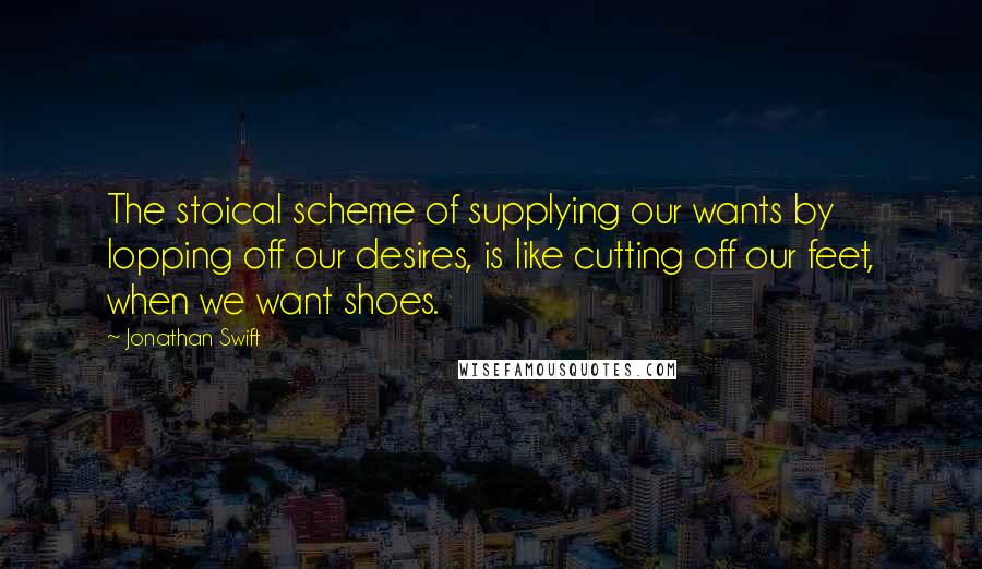 Jonathan Swift Quotes: The stoical scheme of supplying our wants by lopping off our desires, is like cutting off our feet, when we want shoes.