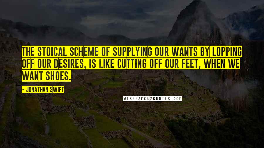 Jonathan Swift Quotes: The stoical scheme of supplying our wants by lopping off our desires, is like cutting off our feet, when we want shoes.