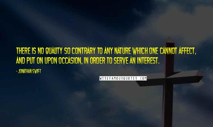Jonathan Swift Quotes: There is no quality so contrary to any nature which one cannot affect, and put on upon occasion, in order to serve an interest.