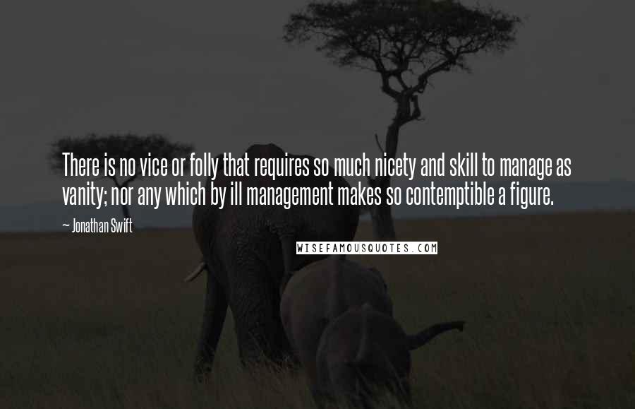 Jonathan Swift Quotes: There is no vice or folly that requires so much nicety and skill to manage as vanity; nor any which by ill management makes so contemptible a figure.