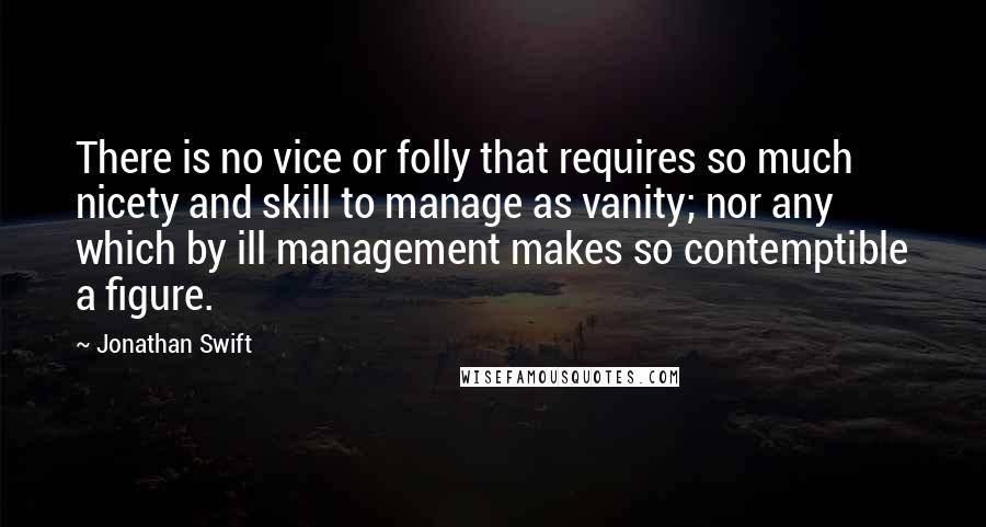 Jonathan Swift Quotes: There is no vice or folly that requires so much nicety and skill to manage as vanity; nor any which by ill management makes so contemptible a figure.