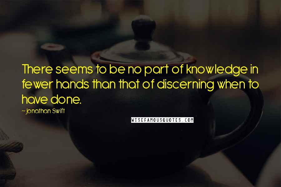 Jonathan Swift Quotes: There seems to be no part of knowledge in fewer hands than that of discerning when to have done.