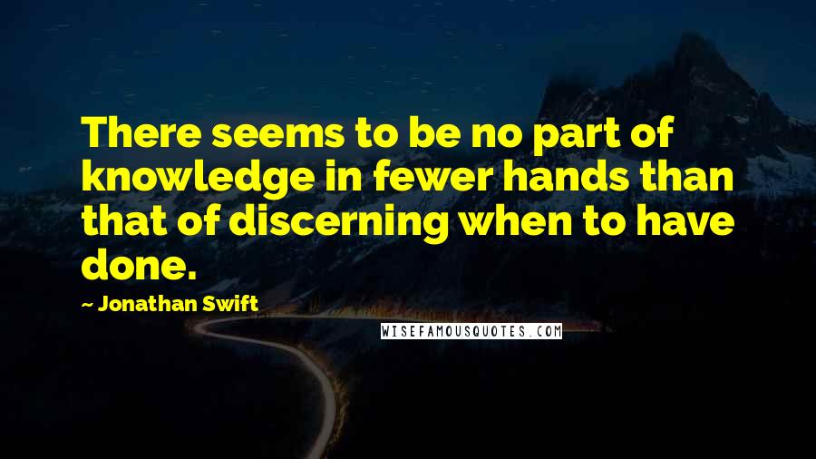 Jonathan Swift Quotes: There seems to be no part of knowledge in fewer hands than that of discerning when to have done.