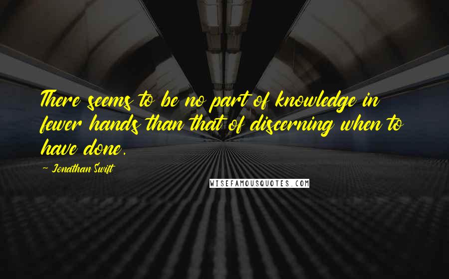 Jonathan Swift Quotes: There seems to be no part of knowledge in fewer hands than that of discerning when to have done.