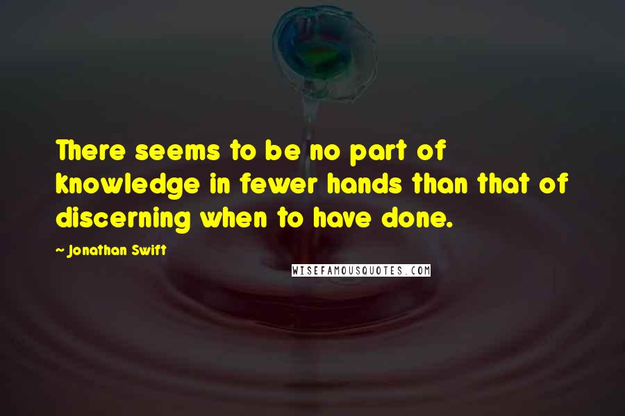 Jonathan Swift Quotes: There seems to be no part of knowledge in fewer hands than that of discerning when to have done.