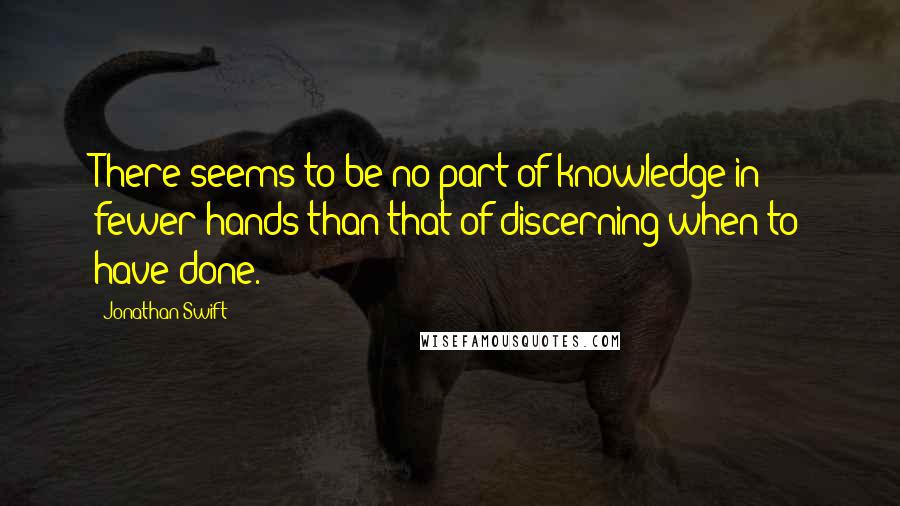 Jonathan Swift Quotes: There seems to be no part of knowledge in fewer hands than that of discerning when to have done.