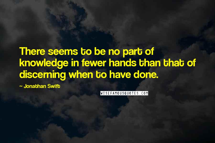 Jonathan Swift Quotes: There seems to be no part of knowledge in fewer hands than that of discerning when to have done.