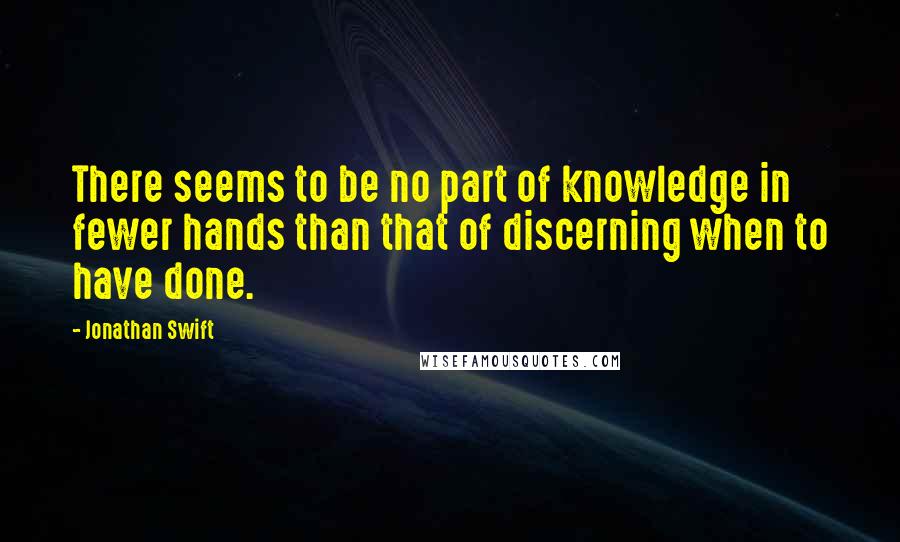 Jonathan Swift Quotes: There seems to be no part of knowledge in fewer hands than that of discerning when to have done.