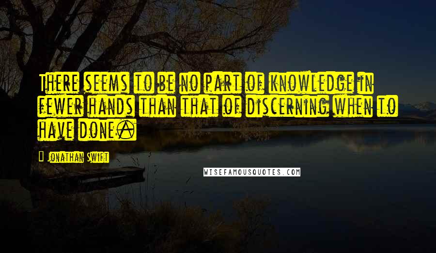 Jonathan Swift Quotes: There seems to be no part of knowledge in fewer hands than that of discerning when to have done.