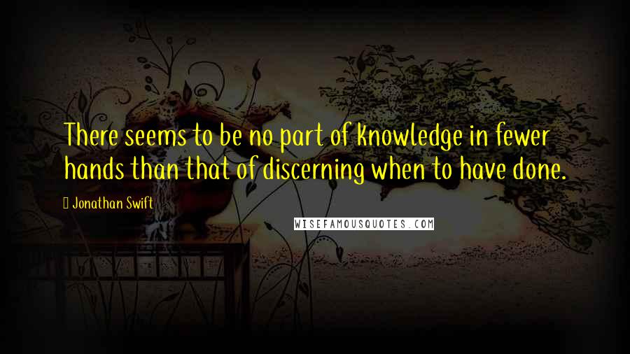 Jonathan Swift Quotes: There seems to be no part of knowledge in fewer hands than that of discerning when to have done.