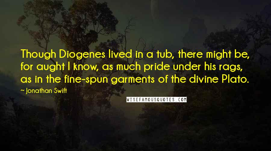 Jonathan Swift Quotes: Though Diogenes lived in a tub, there might be, for aught I know, as much pride under his rags, as in the fine-spun garments of the divine Plato.