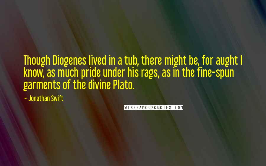 Jonathan Swift Quotes: Though Diogenes lived in a tub, there might be, for aught I know, as much pride under his rags, as in the fine-spun garments of the divine Plato.