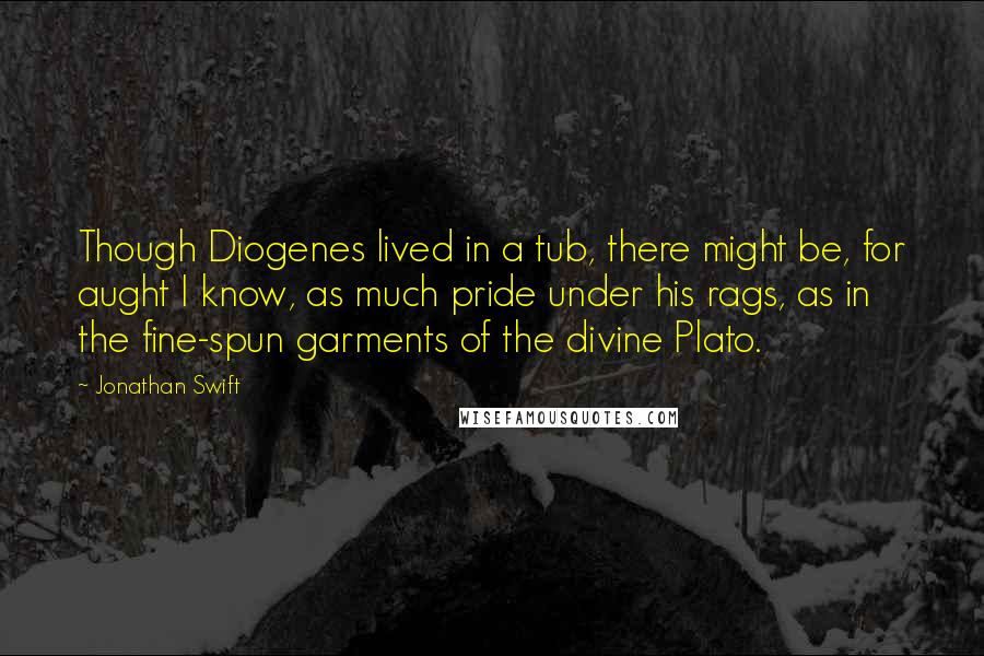 Jonathan Swift Quotes: Though Diogenes lived in a tub, there might be, for aught I know, as much pride under his rags, as in the fine-spun garments of the divine Plato.