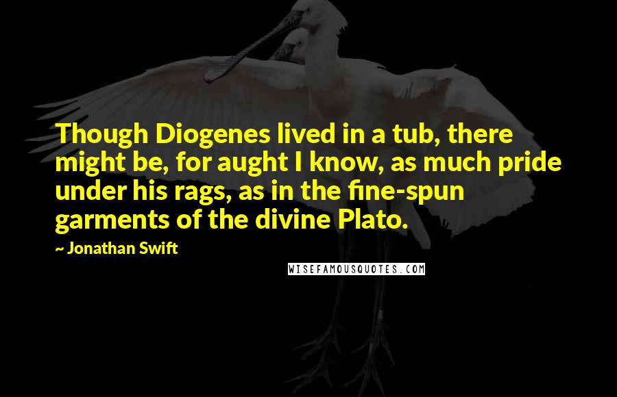 Jonathan Swift Quotes: Though Diogenes lived in a tub, there might be, for aught I know, as much pride under his rags, as in the fine-spun garments of the divine Plato.