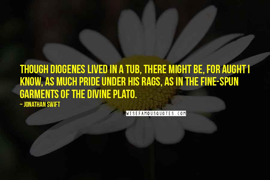 Jonathan Swift Quotes: Though Diogenes lived in a tub, there might be, for aught I know, as much pride under his rags, as in the fine-spun garments of the divine Plato.