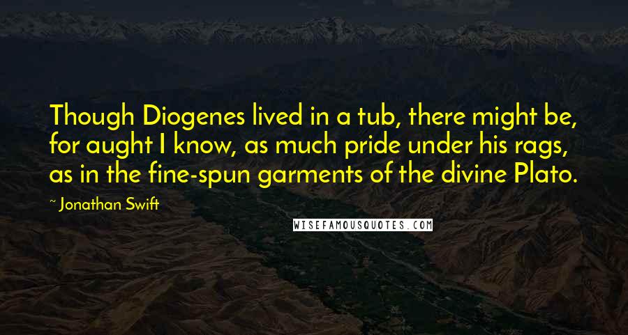Jonathan Swift Quotes: Though Diogenes lived in a tub, there might be, for aught I know, as much pride under his rags, as in the fine-spun garments of the divine Plato.