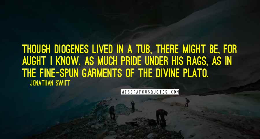Jonathan Swift Quotes: Though Diogenes lived in a tub, there might be, for aught I know, as much pride under his rags, as in the fine-spun garments of the divine Plato.