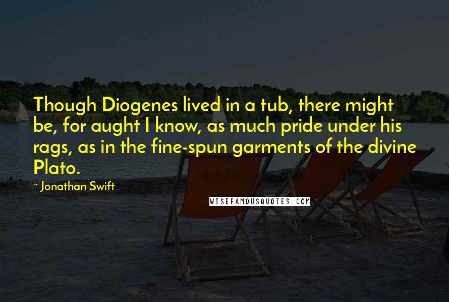 Jonathan Swift Quotes: Though Diogenes lived in a tub, there might be, for aught I know, as much pride under his rags, as in the fine-spun garments of the divine Plato.
