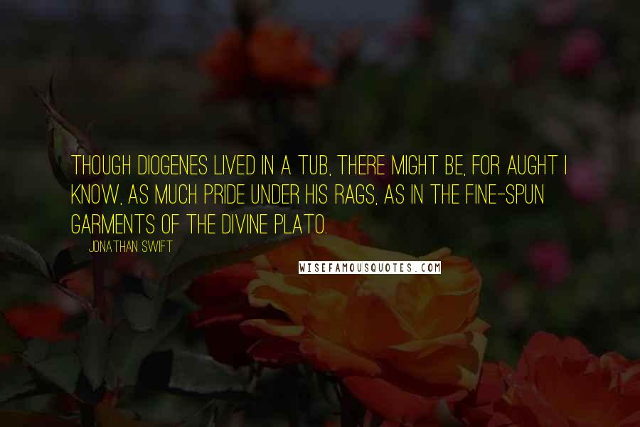 Jonathan Swift Quotes: Though Diogenes lived in a tub, there might be, for aught I know, as much pride under his rags, as in the fine-spun garments of the divine Plato.