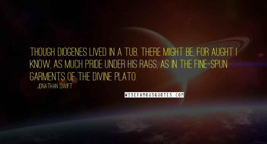 Jonathan Swift Quotes: Though Diogenes lived in a tub, there might be, for aught I know, as much pride under his rags, as in the fine-spun garments of the divine Plato.