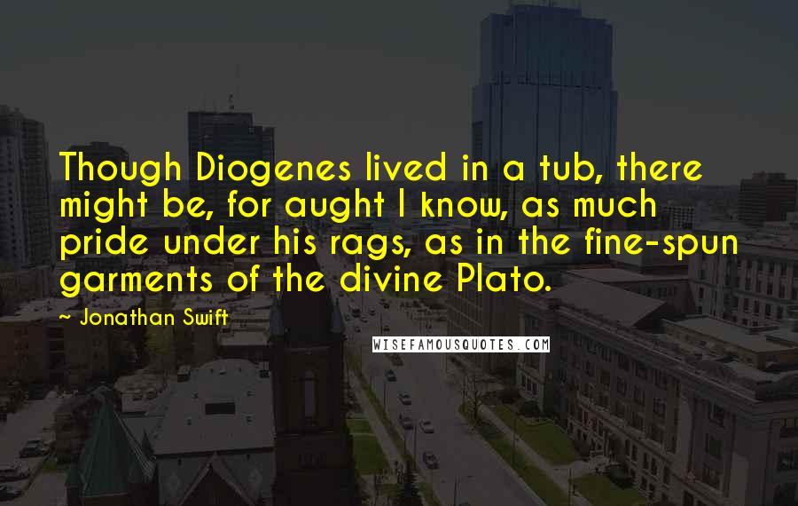 Jonathan Swift Quotes: Though Diogenes lived in a tub, there might be, for aught I know, as much pride under his rags, as in the fine-spun garments of the divine Plato.