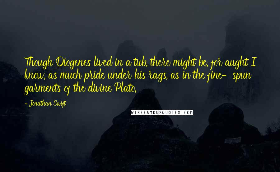 Jonathan Swift Quotes: Though Diogenes lived in a tub, there might be, for aught I know, as much pride under his rags, as in the fine-spun garments of the divine Plato.