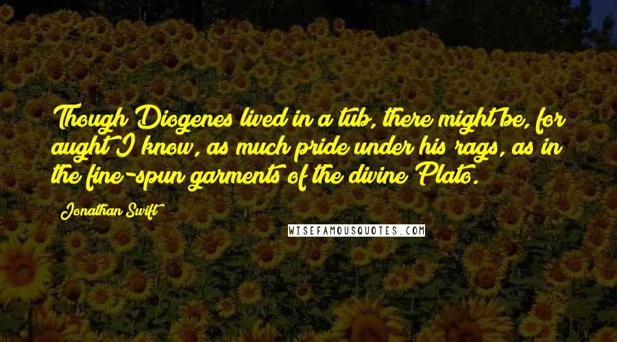 Jonathan Swift Quotes: Though Diogenes lived in a tub, there might be, for aught I know, as much pride under his rags, as in the fine-spun garments of the divine Plato.