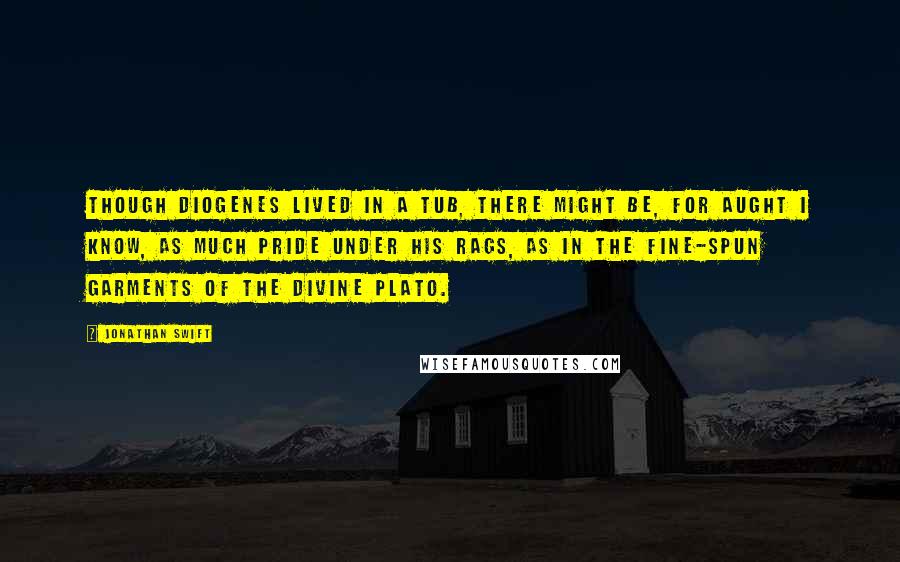 Jonathan Swift Quotes: Though Diogenes lived in a tub, there might be, for aught I know, as much pride under his rags, as in the fine-spun garments of the divine Plato.