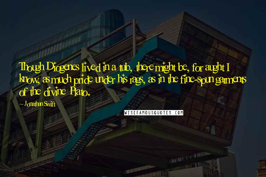 Jonathan Swift Quotes: Though Diogenes lived in a tub, there might be, for aught I know, as much pride under his rags, as in the fine-spun garments of the divine Plato.