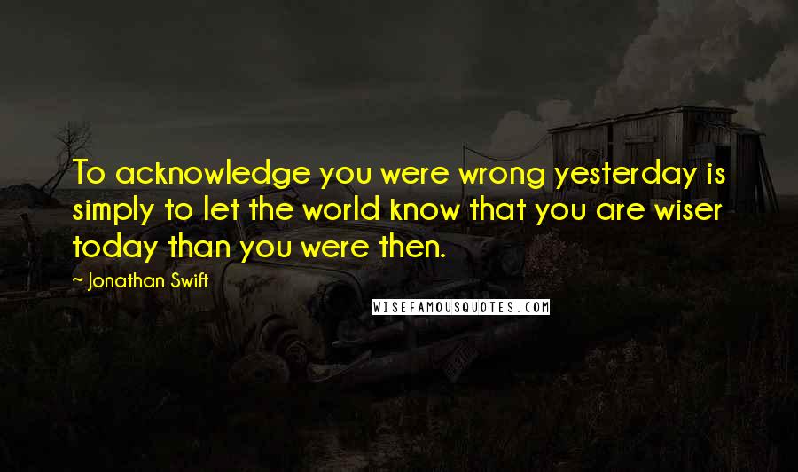 Jonathan Swift Quotes: To acknowledge you were wrong yesterday is simply to let the world know that you are wiser today than you were then.