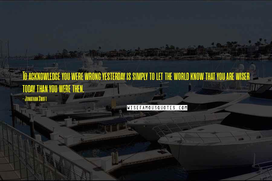 Jonathan Swift Quotes: To acknowledge you were wrong yesterday is simply to let the world know that you are wiser today than you were then.