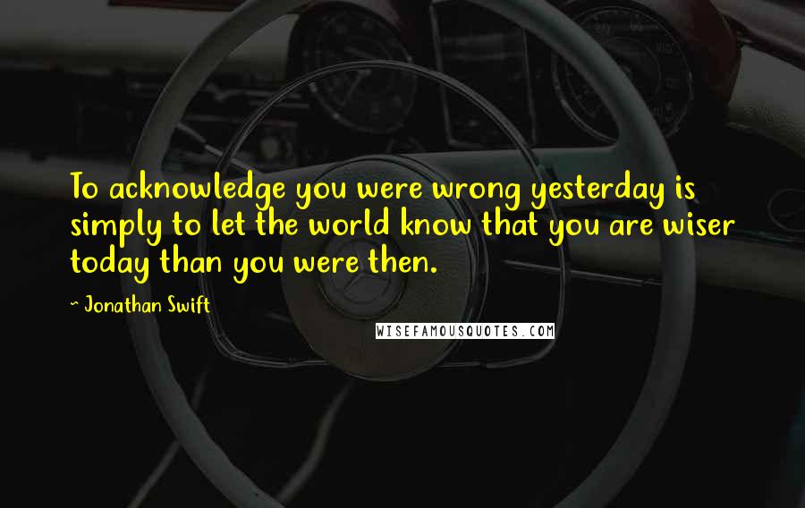 Jonathan Swift Quotes: To acknowledge you were wrong yesterday is simply to let the world know that you are wiser today than you were then.