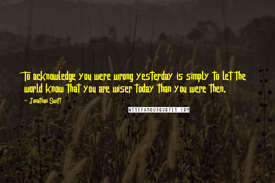 Jonathan Swift Quotes: To acknowledge you were wrong yesterday is simply to let the world know that you are wiser today than you were then.