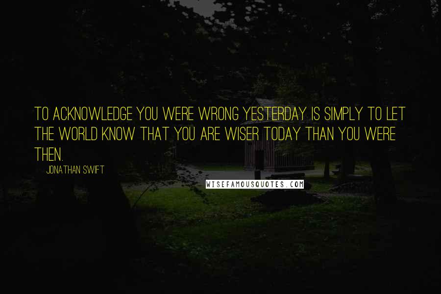 Jonathan Swift Quotes: To acknowledge you were wrong yesterday is simply to let the world know that you are wiser today than you were then.