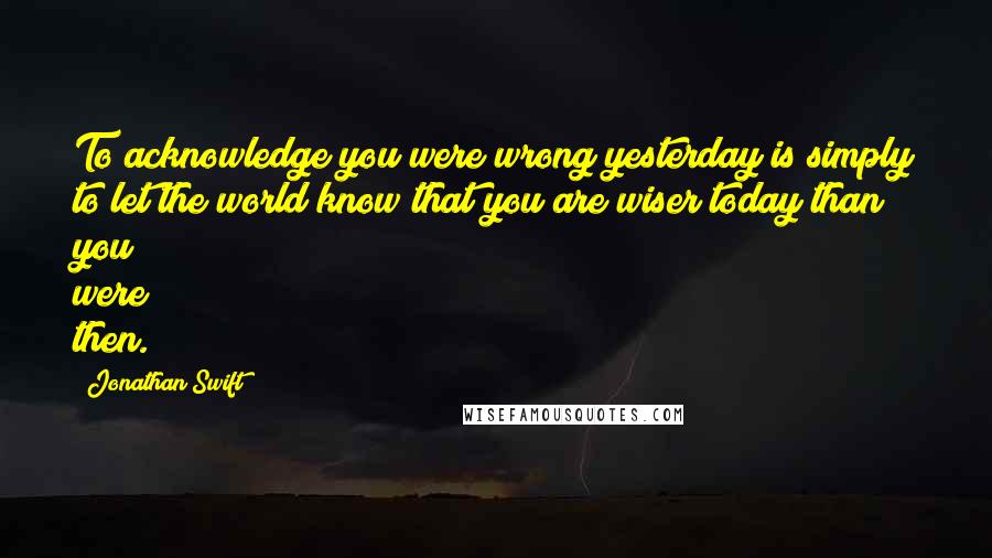 Jonathan Swift Quotes: To acknowledge you were wrong yesterday is simply to let the world know that you are wiser today than you were then.