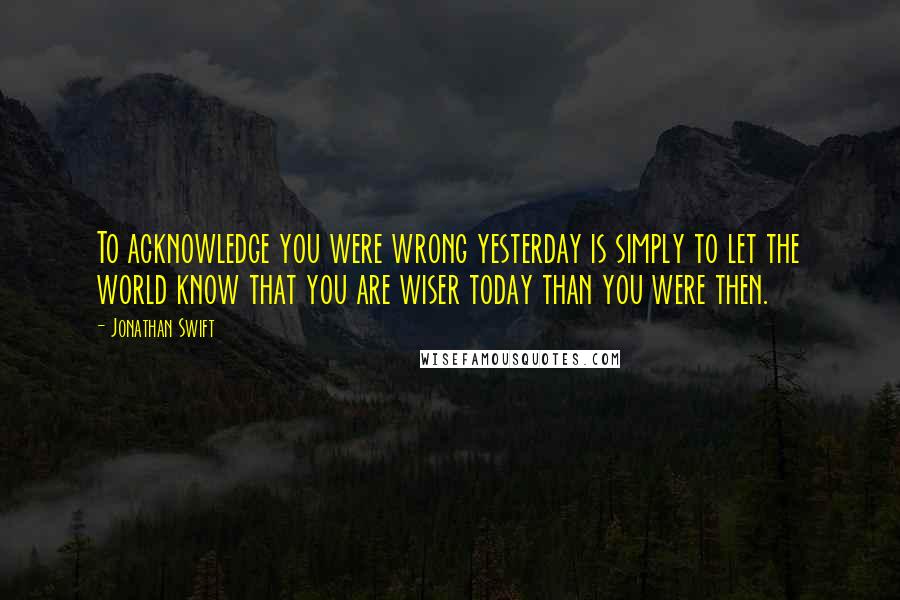 Jonathan Swift Quotes: To acknowledge you were wrong yesterday is simply to let the world know that you are wiser today than you were then.