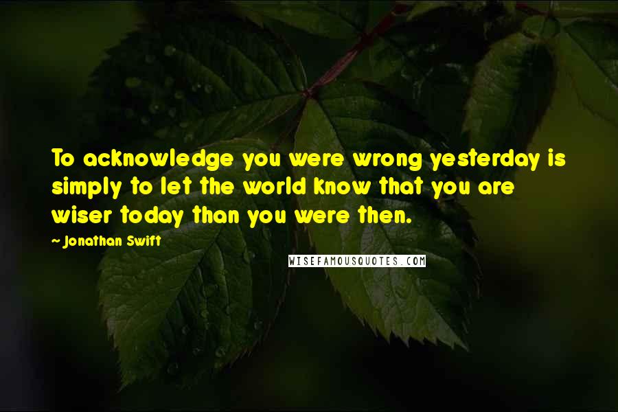 Jonathan Swift Quotes: To acknowledge you were wrong yesterday is simply to let the world know that you are wiser today than you were then.