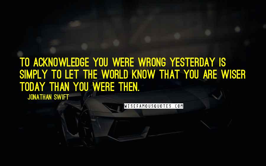 Jonathan Swift Quotes: To acknowledge you were wrong yesterday is simply to let the world know that you are wiser today than you were then.