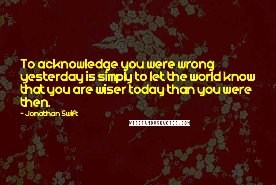 Jonathan Swift Quotes: To acknowledge you were wrong yesterday is simply to let the world know that you are wiser today than you were then.