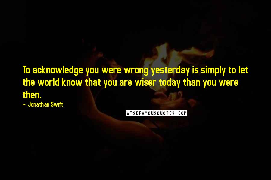Jonathan Swift Quotes: To acknowledge you were wrong yesterday is simply to let the world know that you are wiser today than you were then.