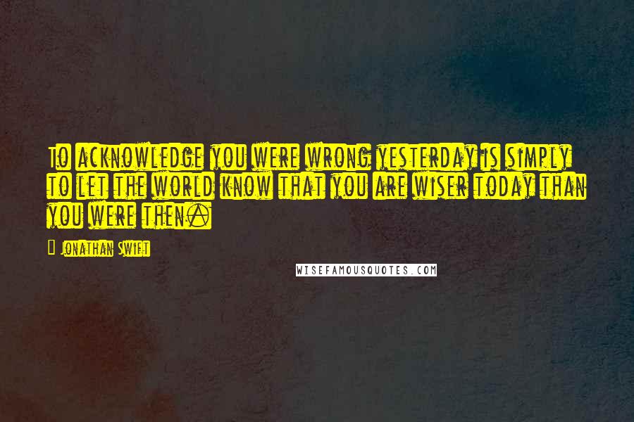 Jonathan Swift Quotes: To acknowledge you were wrong yesterday is simply to let the world know that you are wiser today than you were then.