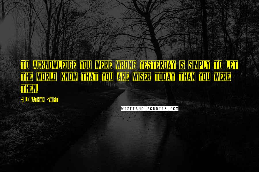 Jonathan Swift Quotes: To acknowledge you were wrong yesterday is simply to let the world know that you are wiser today than you were then.